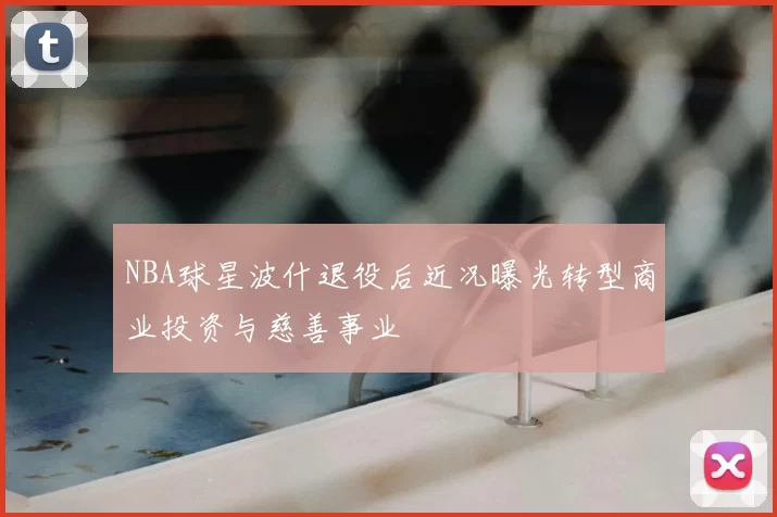 NBA球星波什退役后近况曝光转型商业投资与慈善事业
