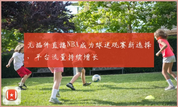 无插件直播NBA成为球迷观赛新选择,平台流量持续增长