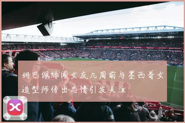 姆巴佩绯闻女友几周前与墨西哥女造型师传出恋情引发关注