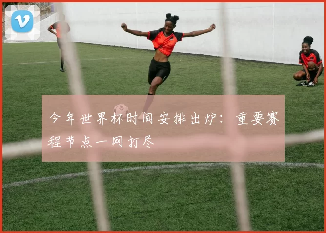 今年世界杯时间安排出炉：重要赛程节点一网打尽