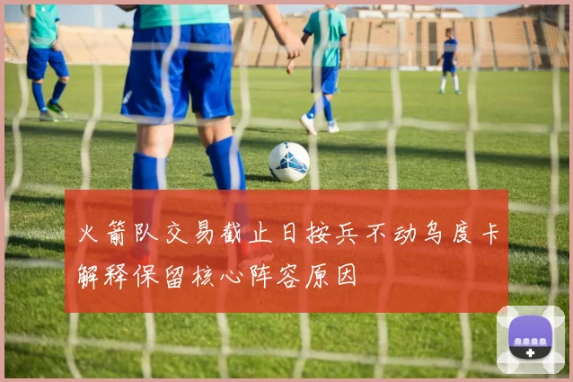 火箭队交易截止日按兵不动乌度卡解释保留核心阵容原因