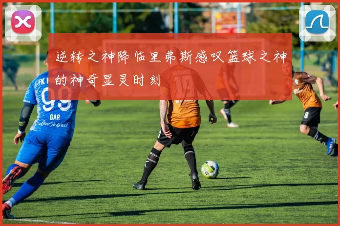 逆转之神降临里弗斯感叹篮球之神的神奇显灵时刻