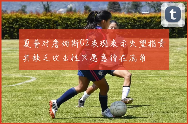 夏普对詹姆斯G2表现表示失望指责其缺乏攻击性只愿意待在底角
