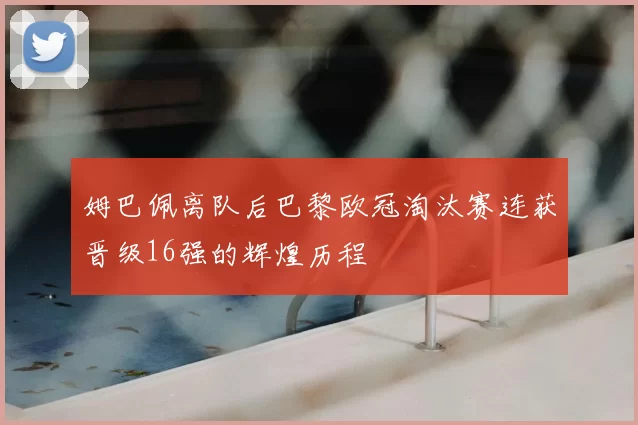 姆巴佩离队后巴黎欧冠淘汰赛连获晋级16强的辉煌历程