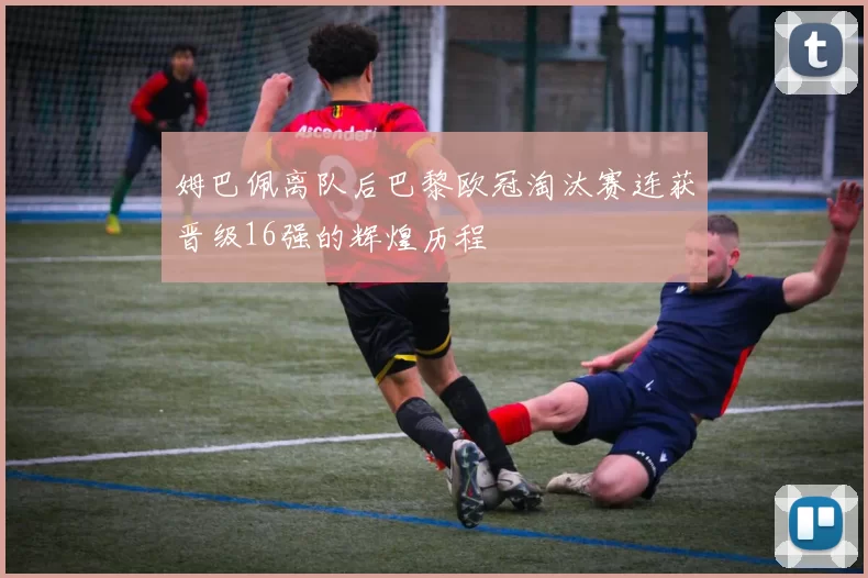 姆巴佩离队后巴黎欧冠淘汰赛连获晋级16强的辉煌历程