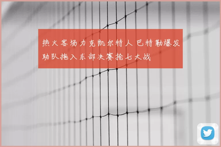 热火客场力克凯尔特人 巴特勒爆发助队拖入东部决赛抢七大战