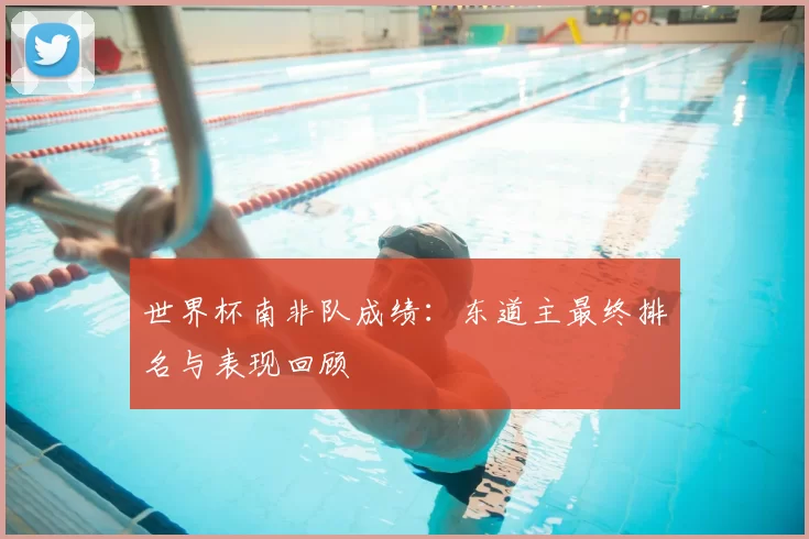 世界杯南非队成绩:东道主最终排名与表现回顾