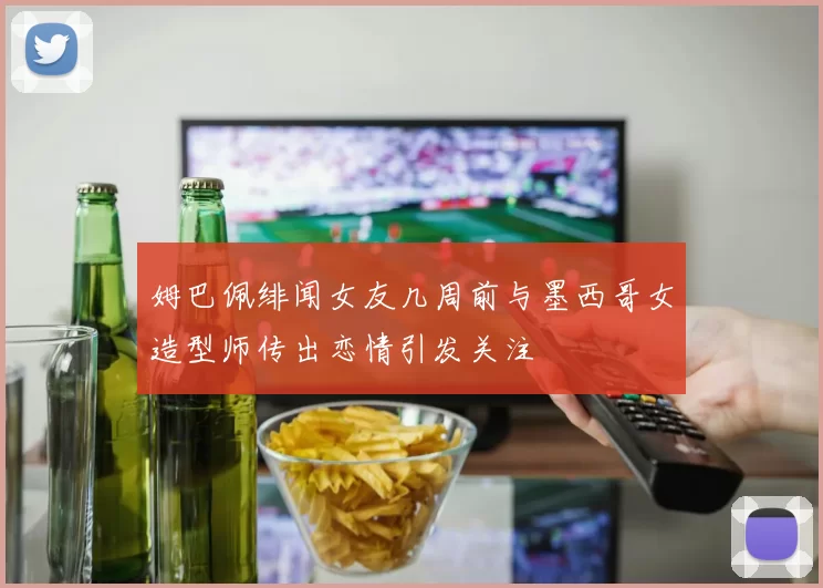 姆巴佩绯闻女友几周前与墨西哥女造型师传出恋情引发关注