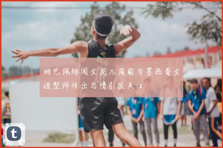 姆巴佩绯闻女友几周前与墨西哥女造型师传出恋情引发关注