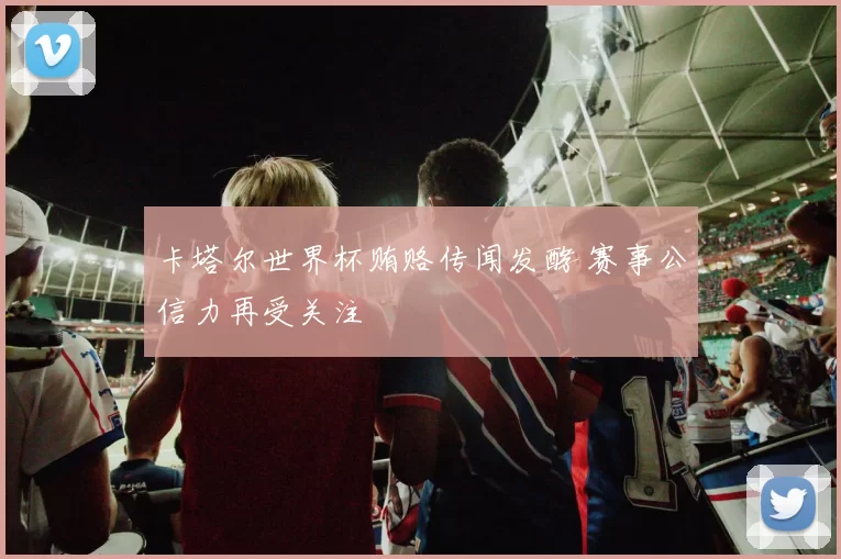 卡塔尔世界杯贿赂传闻发酵 赛事公信力再受关注