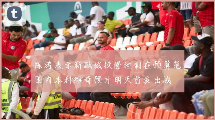 陈涛表示新鹏城投资控制在预算范围内本科维奇预计明天首发出战