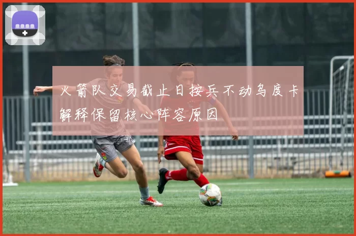火箭队交易截止日按兵不动乌度卡解释保留核心阵容原因