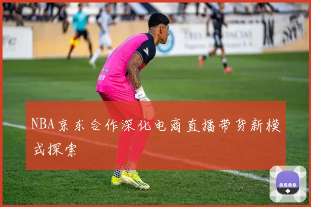 NBA京东合作深化电商直播带货新模式探索