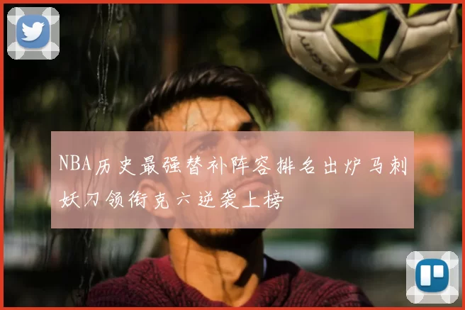 NBA历史最强替补阵容排名出炉马刺妖刀领衔克六逆袭上榜
