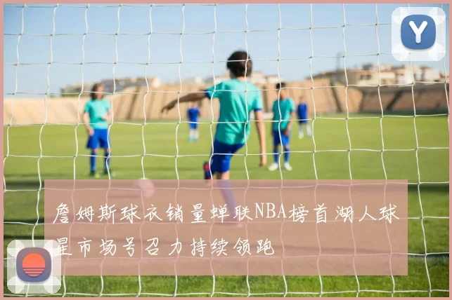 詹姆斯球衣销量蝉联NBA榜首湖人球星市场号召力持续领跑
