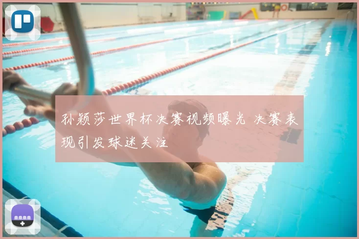 孙颖莎世界杯决赛视频曝光 决赛表现引发球迷关注