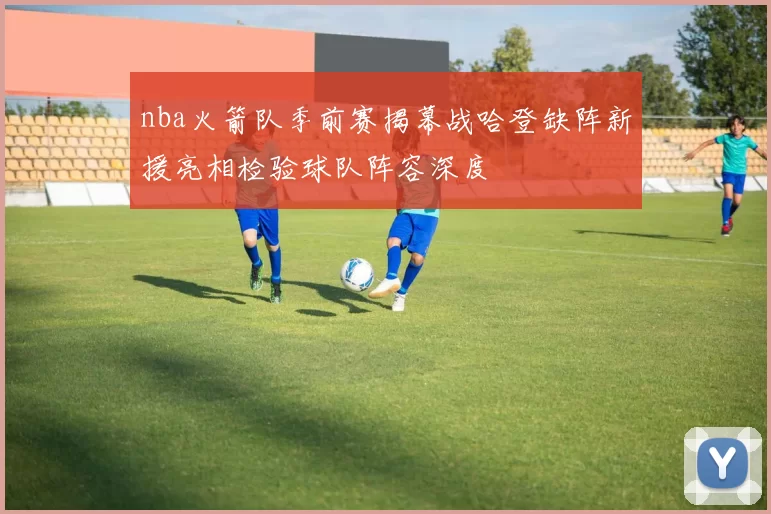 nba火箭队季前赛揭幕战哈登缺阵新援亮相检验球队阵容深度