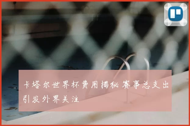 卡塔尔世界杯费用揭秘 赛事总支出引发外界关注