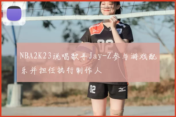 NBA2K23说唱歌手Jay-Z参与游戏配乐并担任执行制作人