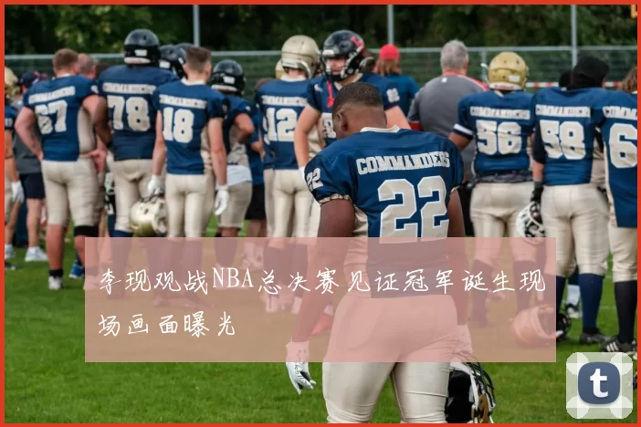 李现观战NBA总决赛见证冠军诞生现场画面曝光