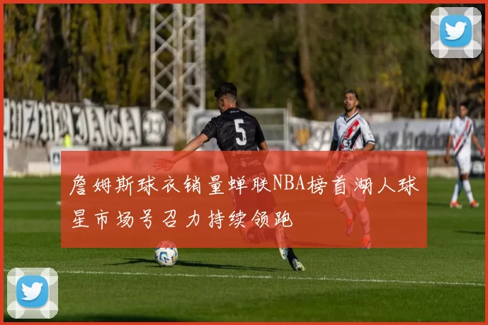 詹姆斯球衣销量蝉联NBA榜首湖人球星市场号召力持续领跑