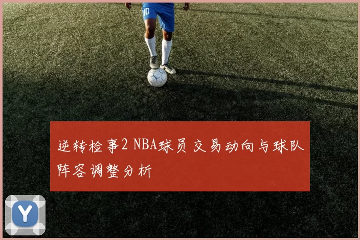 逆转检事2 NBA球员交易动向与球队阵容调整分析