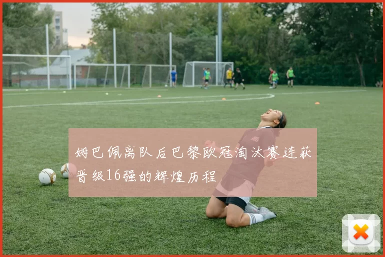姆巴佩离队后巴黎欧冠淘汰赛连获晋级16强的辉煌历程