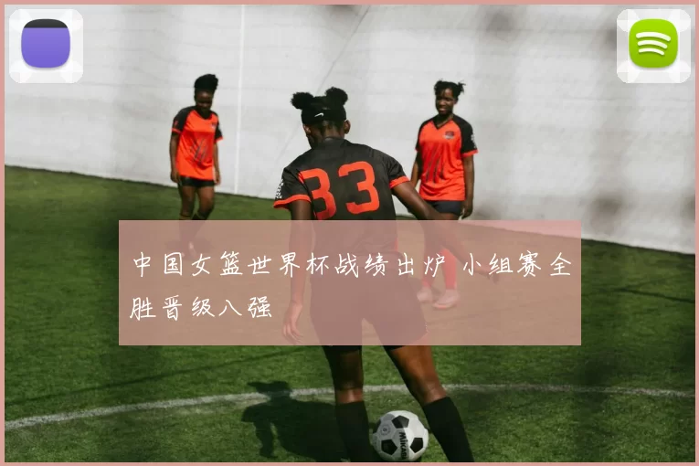 中国女篮世界杯战绩出炉 小组赛全胜晋级八强