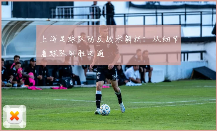 上海足球队防反战术解析:从细节看球队制胜之道