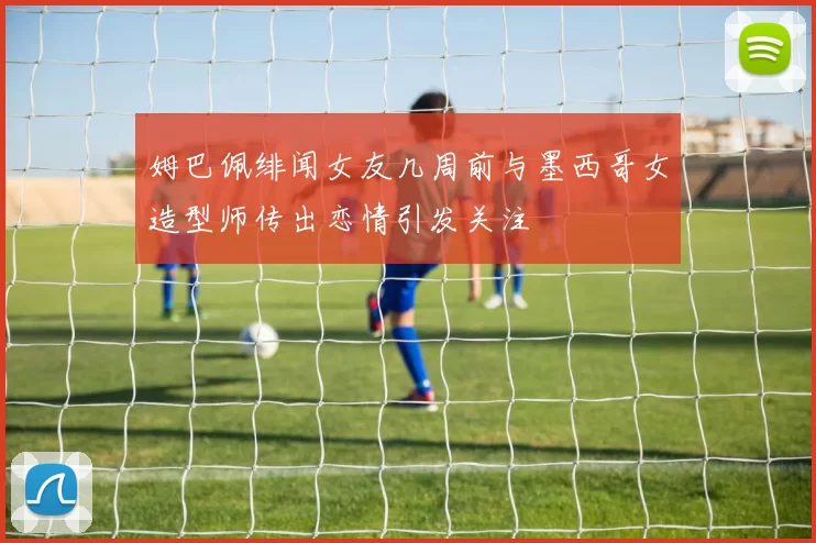 姆巴佩绯闻女友几周前与墨西哥女造型师传出恋情引发关注