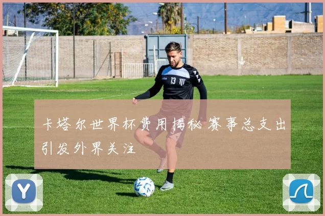 卡塔尔世界杯费用揭秘 赛事总支出引发外界关注