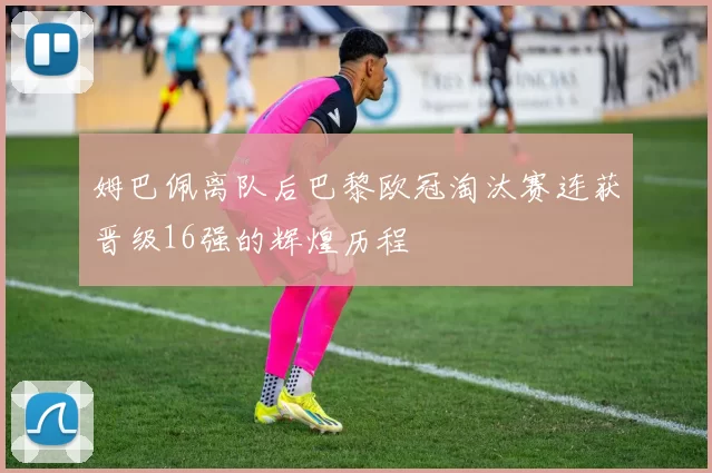 姆巴佩离队后巴黎欧冠淘汰赛连获晋级16强的辉煌历程