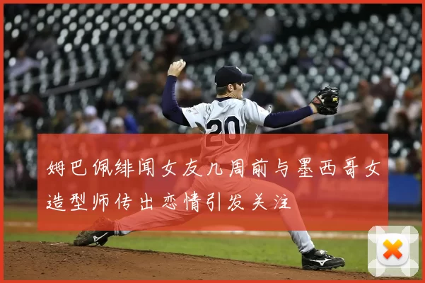 姆巴佩绯闻女友几周前与墨西哥女造型师传出恋情引发关注