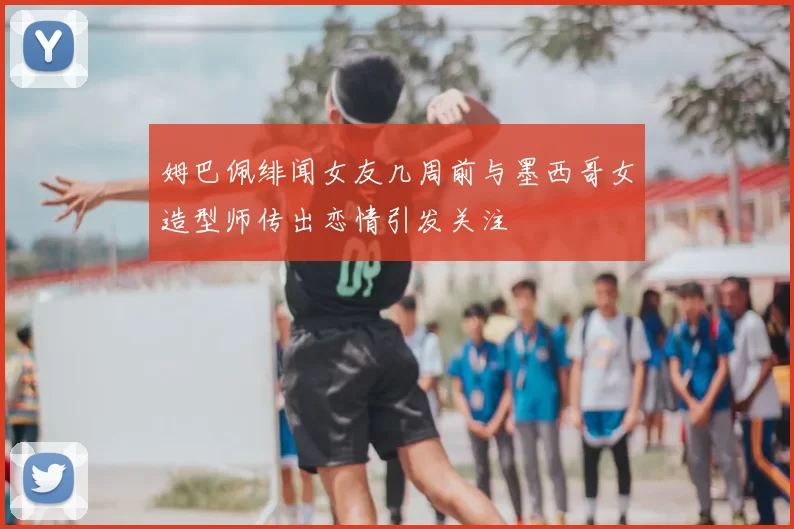 姆巴佩绯闻女友几周前与墨西哥女造型师传出恋情引发关注