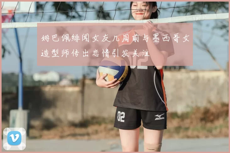 姆巴佩绯闻女友几周前与墨西哥女造型师传出恋情引发关注