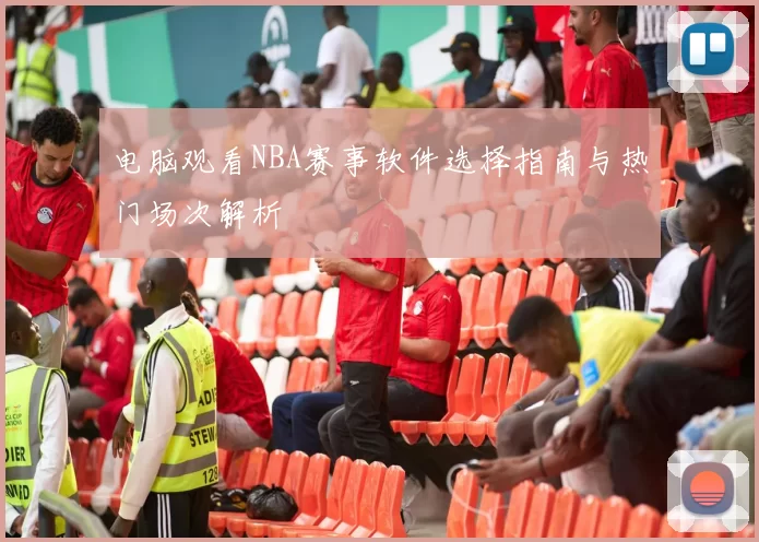 电脑观看NBA赛事软件选择指南与热门场次解析