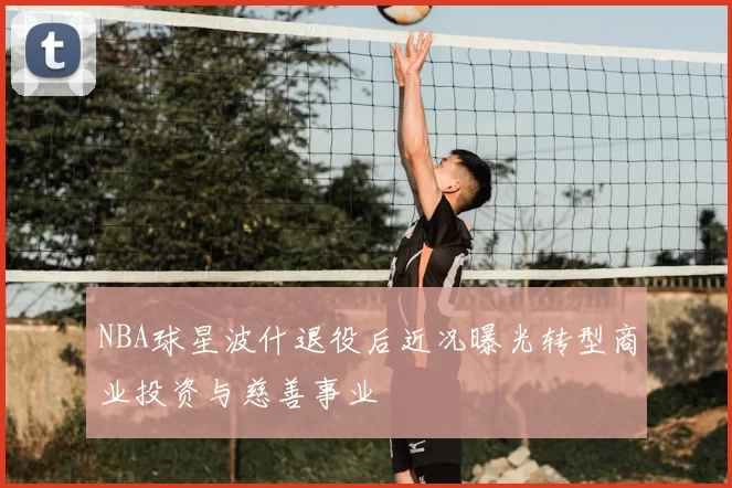NBA球星波什退役后近况曝光转型商业投资与慈善事业