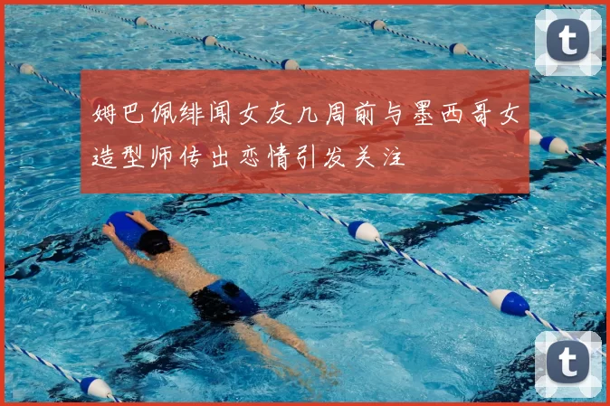 姆巴佩绯闻女友几周前与墨西哥女造型师传出恋情引发关注