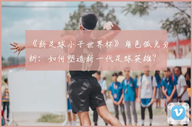 《新足球小子世界杯》角色弧光分析:如何塑造新一代足球英雄?