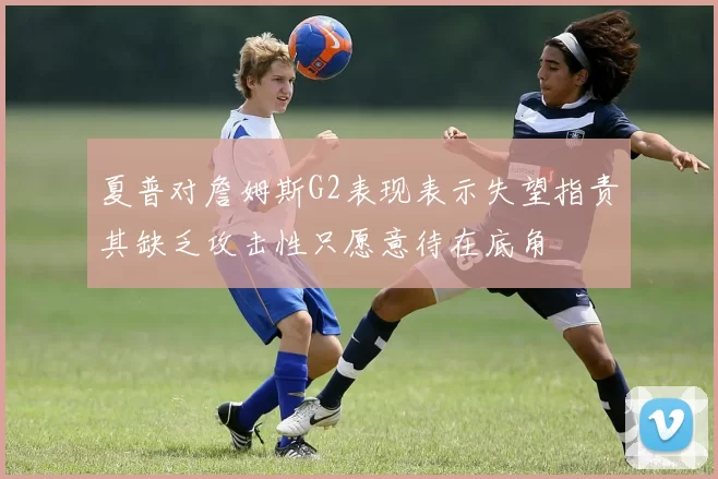 夏普对詹姆斯G2表现表示失望指责其缺乏攻击性只愿意待在底角