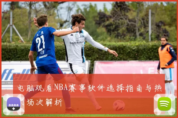 电脑观看NBA赛事软件选择指南与热门场次解析