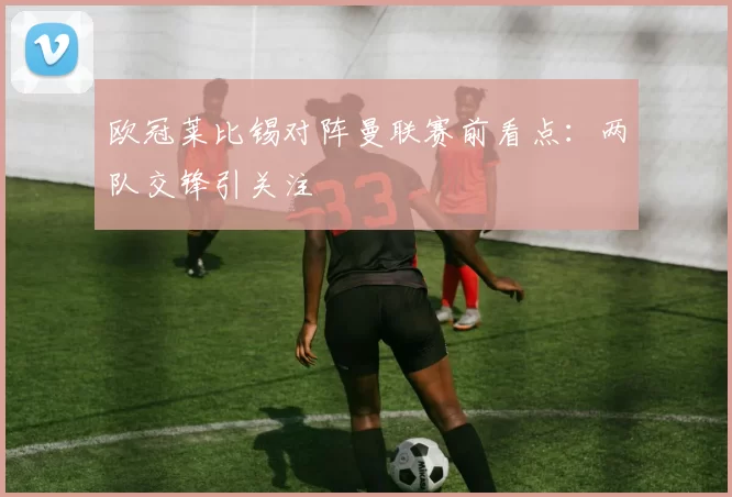 欧冠莱比锡对阵曼联赛前看点：两队交锋引关注