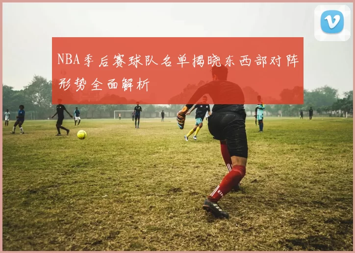 NBA季后赛球队名单揭晓东西部对阵形势全面解析