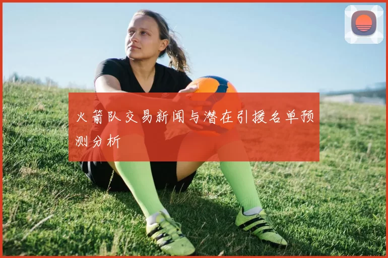 火箭队交易新闻与潜在引援名单预测分析