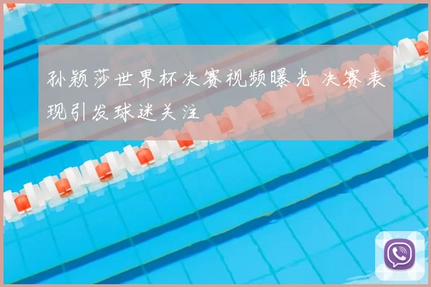 孙颖莎世界杯决赛视频曝光 决赛表现引发球迷关注