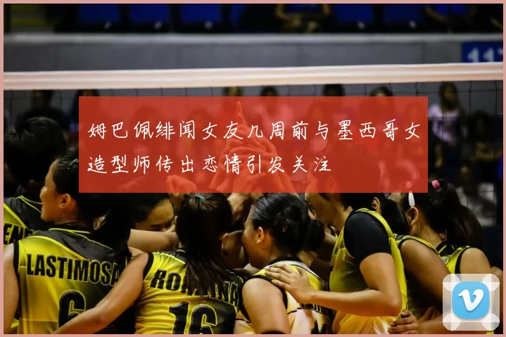 姆巴佩绯闻女友几周前与墨西哥女造型师传出恋情引发关注