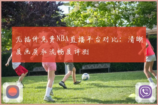 无插件免费NBA直播平台对比：清晰度画质和流畅度评测