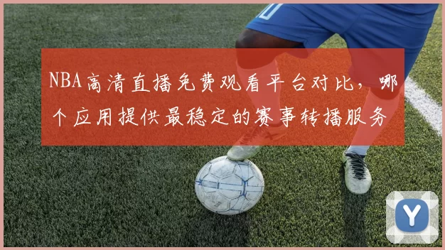 NBA高清直播免费观看平台对比,哪个应用提供最稳定的赛事转播服务
