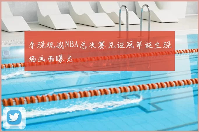 李现观战NBA总决赛见证冠军诞生现场画面曝光
