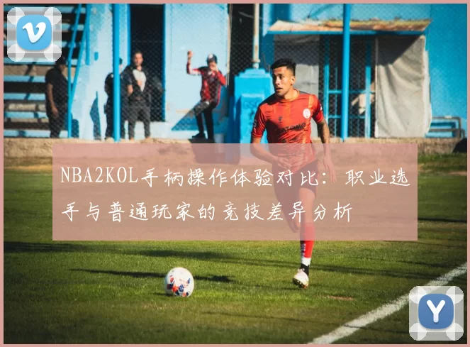 NBA2KOL手柄操作体验对比：职业选手与普通玩家的竞技差异分析